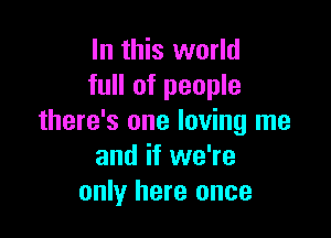 In this world
full of people

there's one loving me
and if we're
only here once