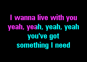 I wanna live with you
yeah,yeah.yeah,yeah

you've got
something I need