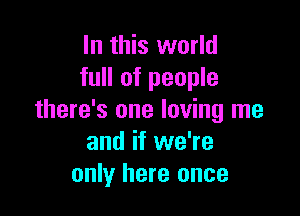 In this world
full of people

there's one loving me
and if we're
only here once