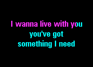 I wanna live with you

you've got
something I need