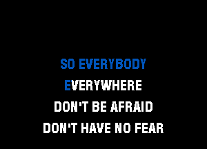 SO EVERYBODY

EVERYWHERE
DON'T BE AFRAID
DON'T HAVE NO FEAR