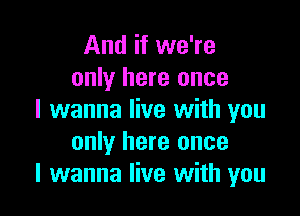 And if we're
only here once

I wanna live with you
only here once
I wanna live with you