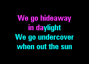 We go hideaway
in daylight

We go undercover
when out the sun