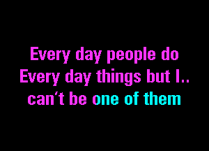Every day people do

Every day things but l..
can't be one of them