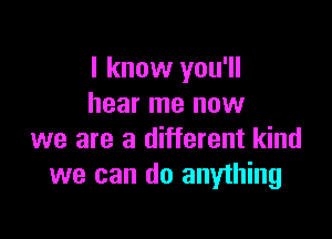 I know you'll
hear me now

we are a different kind
we can do anything