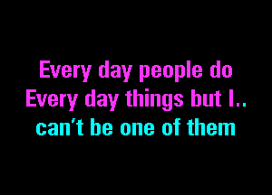 Every day people do

Every day things but l..
can't be one of them