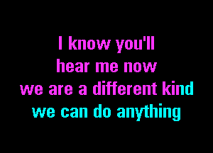 I know you'll
hear me now

we are a different kind
we can do anything