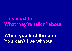 When you find the one
You can't live without