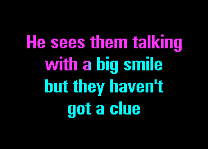 He sees them talking
with a big smile

but they haven't
got a clue