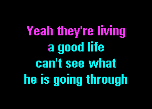 Yeah they're living
a good life

can't see what
he is going through