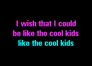 I wish that I could

be like the cool kids
like the cool kids