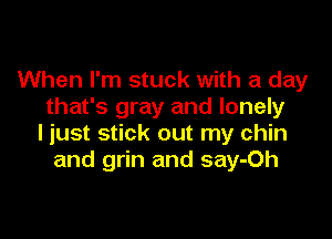 When I'm stuck with a day
that's gray and lonely

ljust stick out my chin
and grin and say-Oh