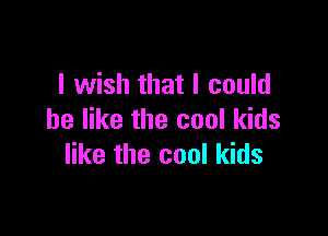I wish that I could

be like the cool kids
like the cool kids
