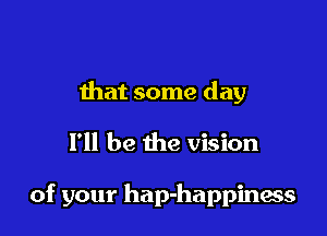 that some day

I'll be the vision

of your hap-happiness