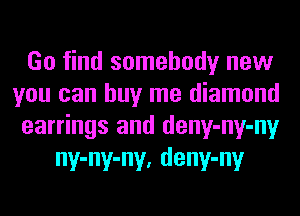 Go find somebody new

you can buy me diamond

earrings and deny-ny-ny
ny-ny-ny, deny-ny