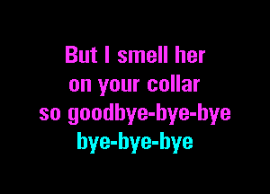 But I smell her
on your collar

so goodbye-hye-bye
bye-hye-hye