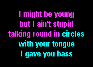 I might be young
but I ain't stupid
talking round in circles
with your tongue
I gave you bass