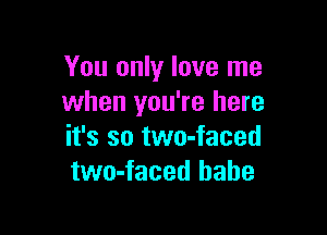 You only love me
when you're here

it's so two-faced
two-faced babe