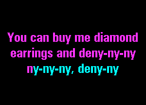 You can buy me diamond

earrings and deny-ny-ny
ny-ny-ny, deny-ny