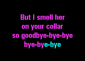 But I smell her
on your collar

so goodbye-hye-bye
bye-hye-hye