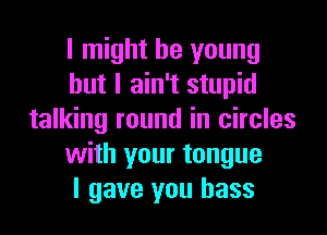 I might be young
but I ain't stupid
talking round in circles
with your tongue
I gave you bass