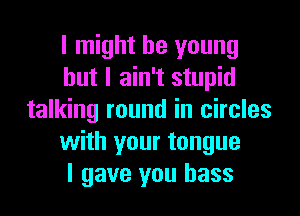 I might be young
but I ain't stupid
talking round in circles
with your tongue
I gave you bass