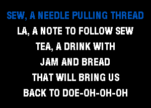 SEW, A NEEDLE PULLIHG THREAD
LA, A NOTE TO FOLLOW SEW
TEA, A DRINK WITH
JAM AHD BREAD
THAT WILL BRING US
BACK TO DOE-OH-OH-OH