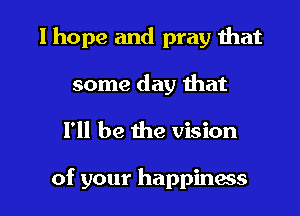 I hope and pray that
some day that

I'll be the vision

of your happiness I