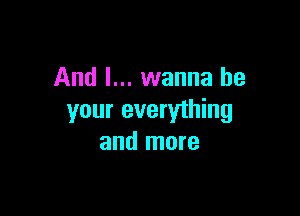 And I... wanna be

your everything
and more