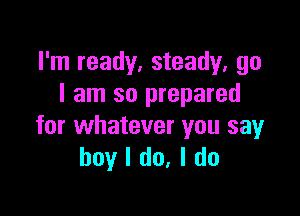 I'm ready, steady, go
I am so prepared

for whatever you say
boy I do, I do