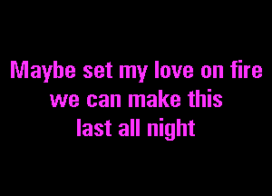 Maybe set my love on fire

we can make this
last all night