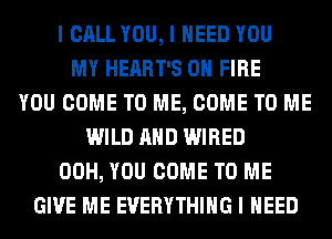 I CALL YOU, I NEED YOU
MY HEART'S ON FIRE
YOU COME TO ME, COME TO ME
WILD MID WIRED
00H, YOU COME TO ME
GIVE ME EVERYTHING I NEED