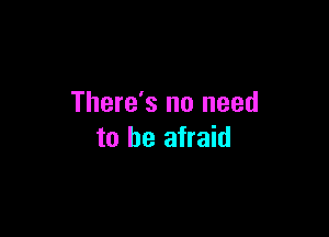 There's no need

to be afraid