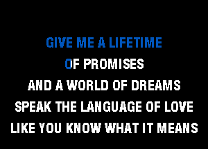 GIVE ME A LIFETIME
0F PROMISES
AND A WORLD OF DREAMS
SPEAK THE LANGUAGE OF LOVE
LIKE YOU KNOW WHAT IT MEANS