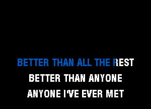 BETTER THAN ALL THE REST
BETTER THAN ANYONE
ANYONE I'VE EVER MET