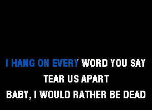 I HANG 0H EVERY WORD YOU SAY
TEAR US APART
BABY, I WOULD RATHER BE DEAD