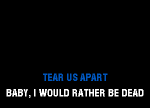 TEAR US APART
BABY, I WOULD RATHER BE DEAD