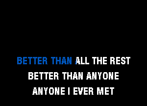 BETTER THAN ALL THE REST
BETTER THAN ANYONE
ANYONE I EVER MET