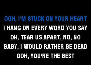 00H, I'M STUCK ON YOUR HEART
I HANG 0H EVERY WORD YOU SAY
0H, TEAR US APART, H0, H0
BABY, I WOULD RATHER BE DEAD
00H, YOU'RE THE BEST