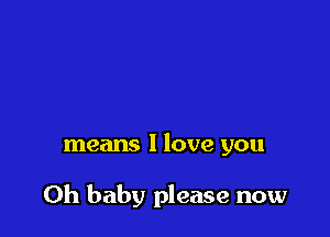 means I love you

Oh baby please now