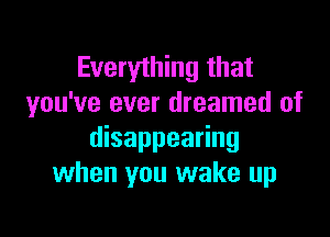 Everything that
you've ever dreamed of

disappearing
when you wake up
