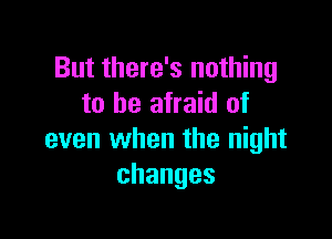 But there's nothing
to be afraid of

even when the night
changes