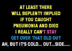 AT LEAST THERE
WILL BEPLEHTY IMPLIED
IF YOU CAUGHT
PHEUMOHIA AND DIED
I REALLY CAN'T STAY
GET OVER THAT OLD OUT
AH, BUT IT'S COLD... 0UT...SIDE .....