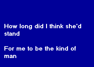 How long did I think she'd

stand

For me to be the kind of
man