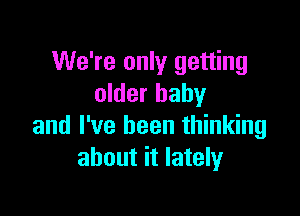 We're only getting
older baby

and I've been thinking
about it lately