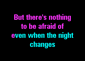 But there's nothing
to be afraid of

even when the night
changes