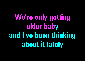 We're only getting
older baby

and I've been thinking
about it lately