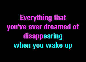 Everything that
you've ever dreamed of

disappearing
when you wake up