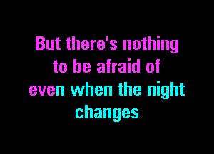 But there's nothing
to be afraid of

even when the night
changes