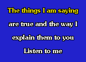 The things I am saying
are true and the way I
explain them to you

Listen to me